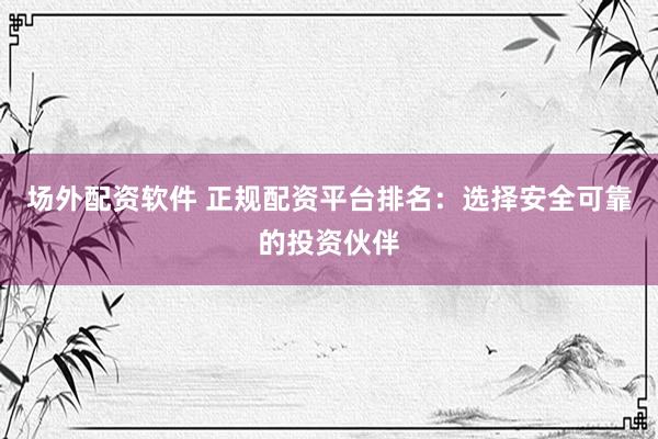 场外配资软件 正规配资平台排名：选择安全可靠的投资伙伴