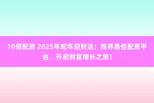 10倍配资 2025年蛇年迎财运：探寻最佳配资平台，开启财富增长之旅！