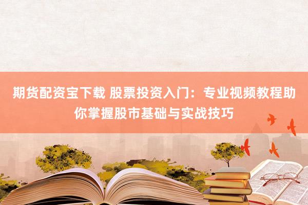 期货配资宝下载 股票投资入门：专业视频教程助你掌握股市基础与实战技巧