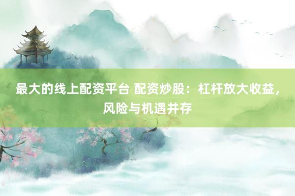最大的线上配资平台 配资炒股：杠杆放大收益，风险与机遇并存
