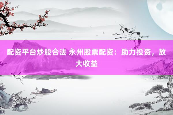 配资平台炒股合法 永州股票配资：助力投资，放大收益