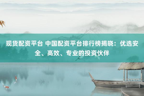 现货配资平台 中国配资平台排行榜揭晓：优选安全、高效、专业的投资伙伴
