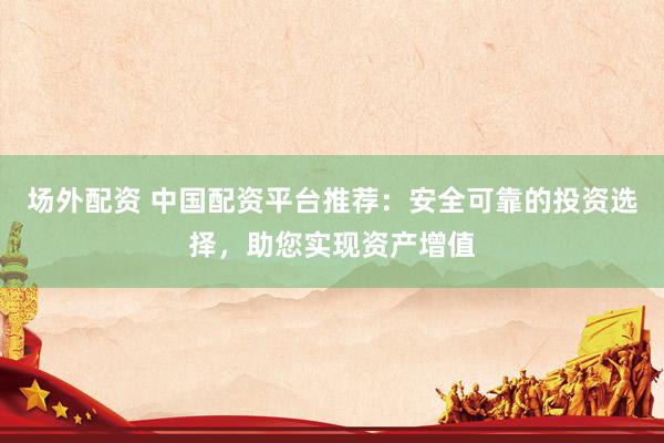 场外配资 中国配资平台推荐：安全可靠的投资选择，助您实现资产增值