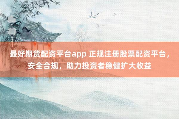 最好期货配资平台app 正规注册股票配资平台，安全合规，助力投资者稳健扩大收益