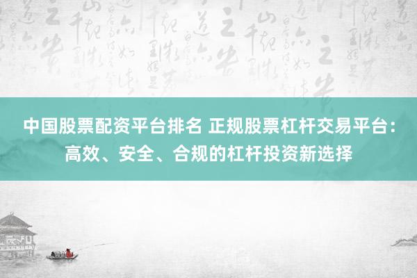 中国股票配资平台排名 正规股票杠杆交易平台：高效、安全、合规的杠杆投资新选择