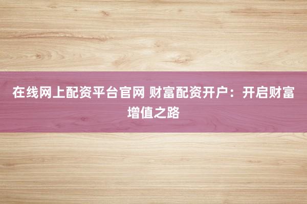 在线网上配资平台官网 财富配资开户：开启财富增值之路