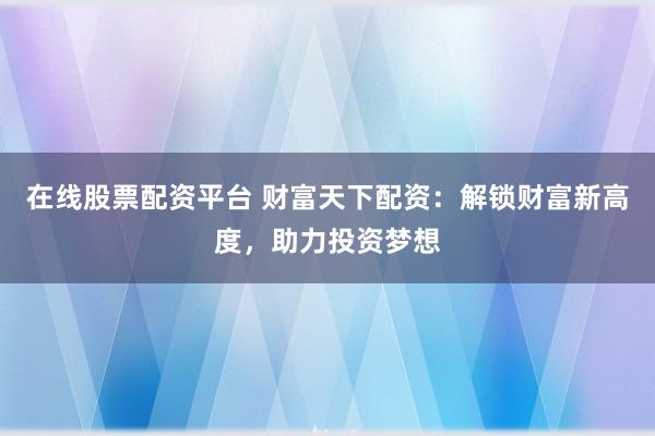 在线股票配资平台 财富天下配资：解锁财富新高度，助力投资梦想