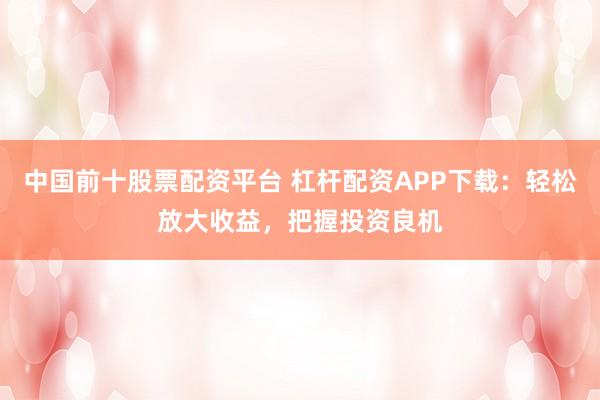 中国前十股票配资平台 杠杆配资APP下载：轻松放大收益，把握投资良机