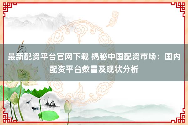 最新配资平台官网下载 揭秘中国配资市场：国内配资平台数量及现状分析