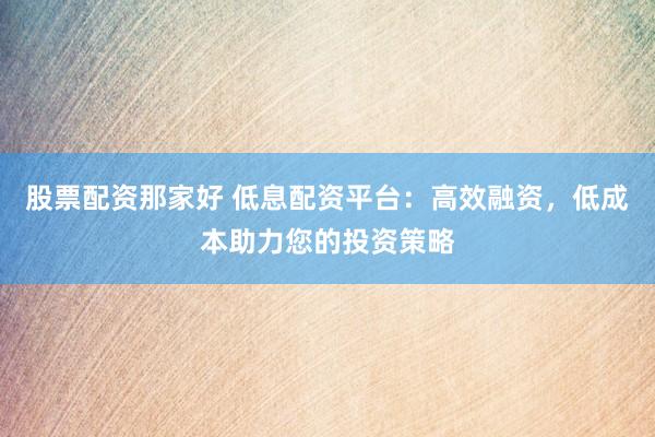 股票配资那家好 低息配资平台：高效融资，低成本助力您的投资策略