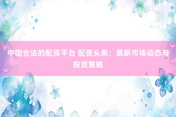 中国合法的配资平台 配资头条：最新市场动态与投资策略