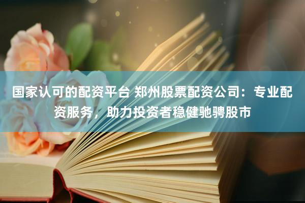 国家认可的配资平台 郑州股票配资公司：专业配资服务，助力投资者稳健驰骋股市