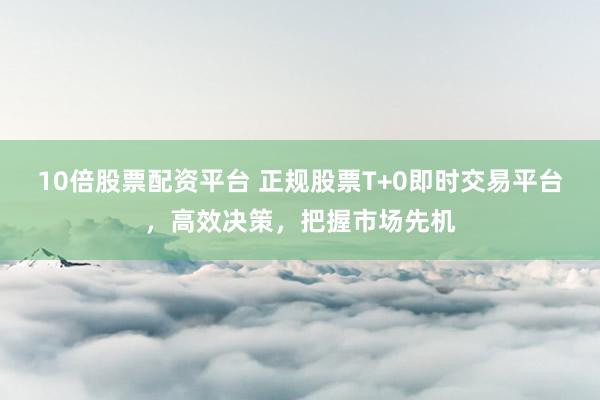 10倍股票配资平台 正规股票T+0即时交易平台，高效决策，把握市场先机