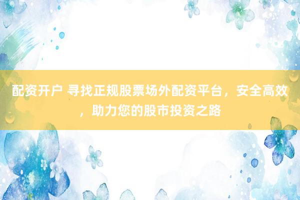 配资开户 寻找正规股票场外配资平台，安全高效，助力您的股市投资之路
