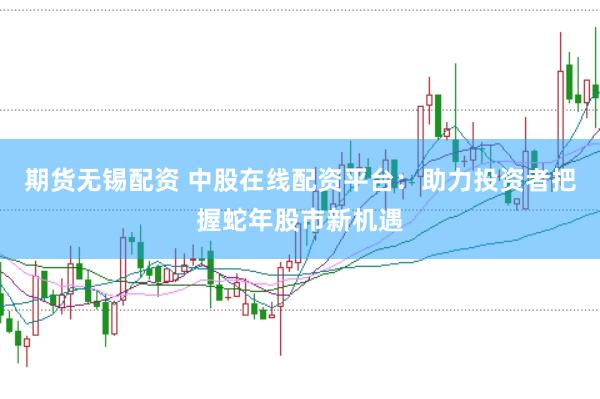 期货无锡配资 中股在线配资平台：助力投资者把握蛇年股市新机遇