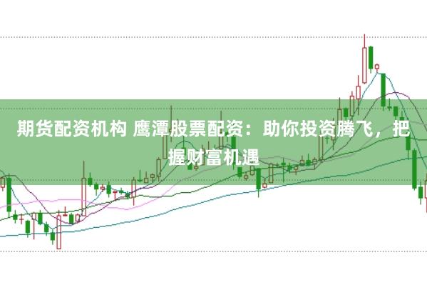 期货配资机构 鹰潭股票配资：助你投资腾飞，把握财富机遇