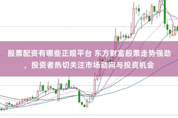 股票配资有哪些正规平台 东方财富股票走势强劲，投资者热切关注市场动向与投资机会