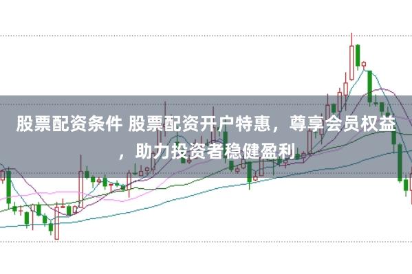 股票配资条件 股票配资开户特惠，尊享会员权益，助力投资者稳健盈利