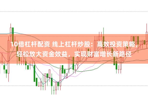 10倍杠杆配资 线上杠杆炒股：高效投资策略，轻松放大资金效益，实现财富增长新路径