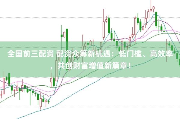 全国前三配资 配资众筹新机遇：低门槛、高效率，共创财富增值新篇章！