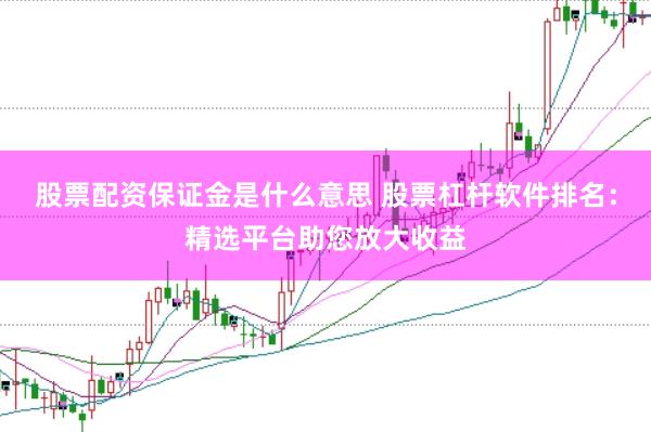 股票配资保证金是什么意思 股票杠杆软件排名：精选平台助您放大收益