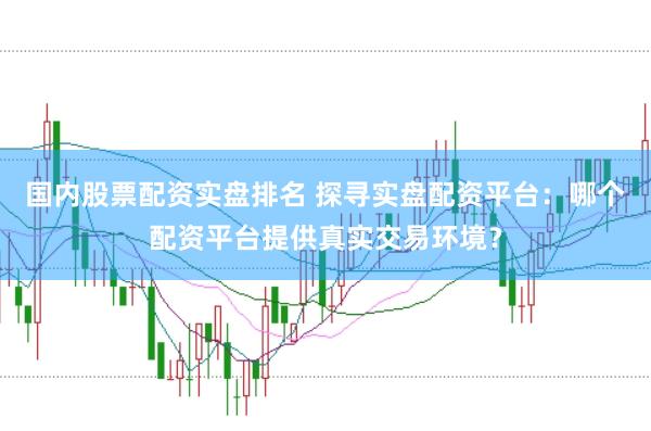 国内股票配资实盘排名 探寻实盘配资平台：哪个配资平台提供真实交易环境？