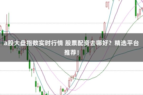a股大盘指数实时行情 股票配资去哪好？精选平台推荐！