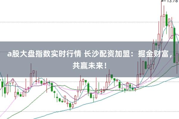 a股大盘指数实时行情 长沙配资加盟：掘金财富，共赢未来！