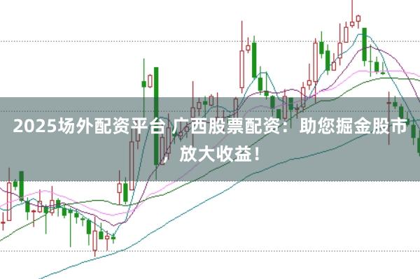 2025场外配资平台 广西股票配资：助您掘金股市，放大收益！