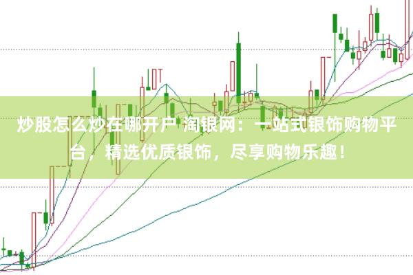 炒股怎么炒在哪开户 淘银网：一站式银饰购物平台，精选优质银饰，尽享购物乐趣！