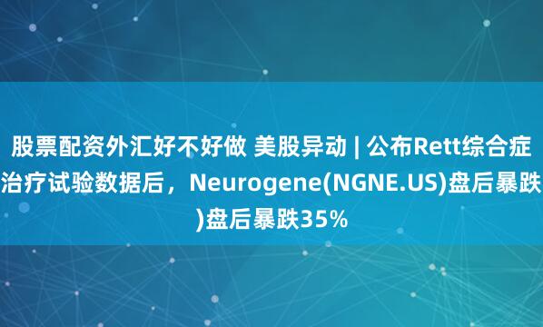 股票配资外汇好不好做 美股异动 | 公布Rett综合症基因治疗试验数据后,Neurogene(NGNE.US)盘后暴跌35%