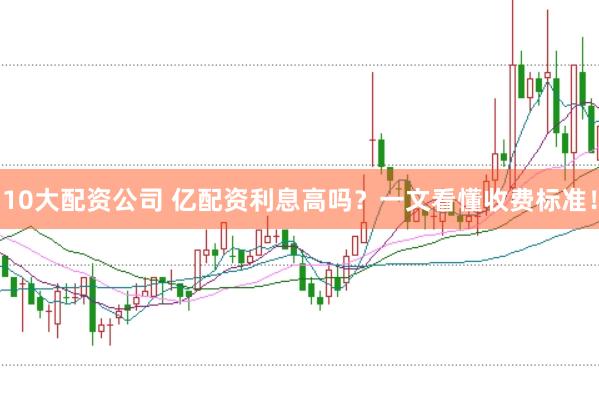 10大配资公司 亿配资利息高吗？一文看懂收费标准！