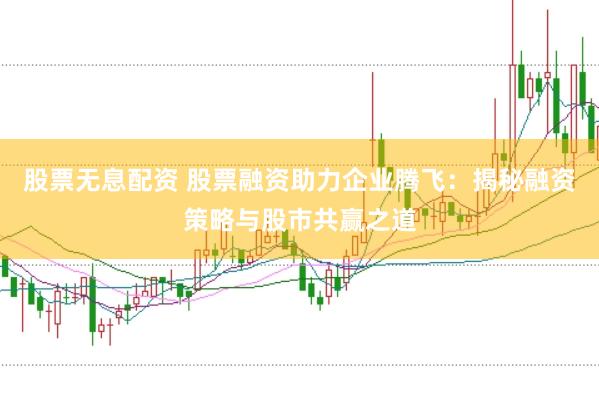 股票无息配资 股票融资助力企业腾飞：揭秘融资策略与股市共赢之道