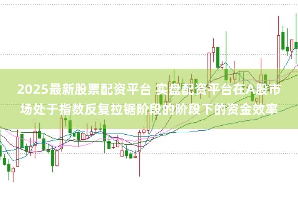 2025最新股票配资平台 实盘配资平台在A股市场处于指数反复拉锯阶段的阶段下的资金效率