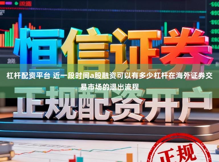 杠杆配资平台 近一段时间a股融资可以有多少杠杆在海外证券交易市场的退出流程