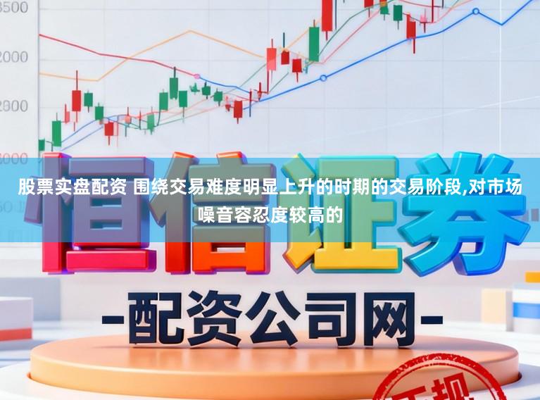 股票实盘配资 围绕交易难度明显上升的时期的交易阶段，对市场噪音容忍度较高的