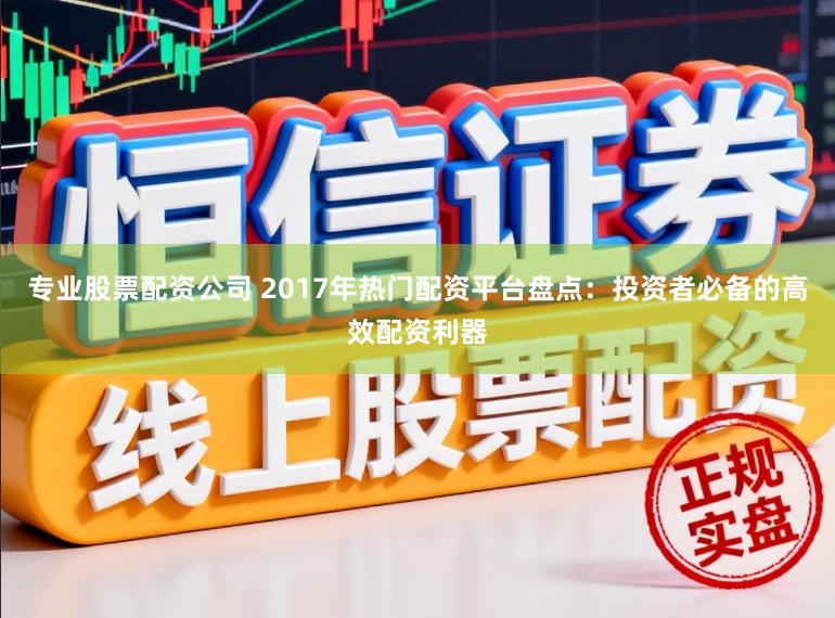 专业股票配资公司 2017年热门配资平台盘点：投资者必备的高效配资利器