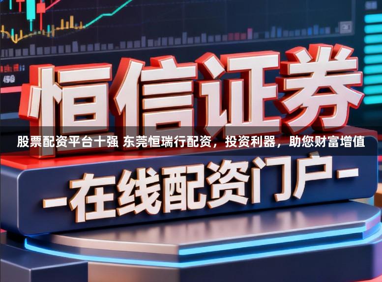 股票配资平台十强 东莞恒瑞行配资,投资利器,助您财富增值