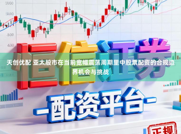 天创优配 亚太股市在当前宽幅震荡周期里中股票配资的合规边界机会与挑战
