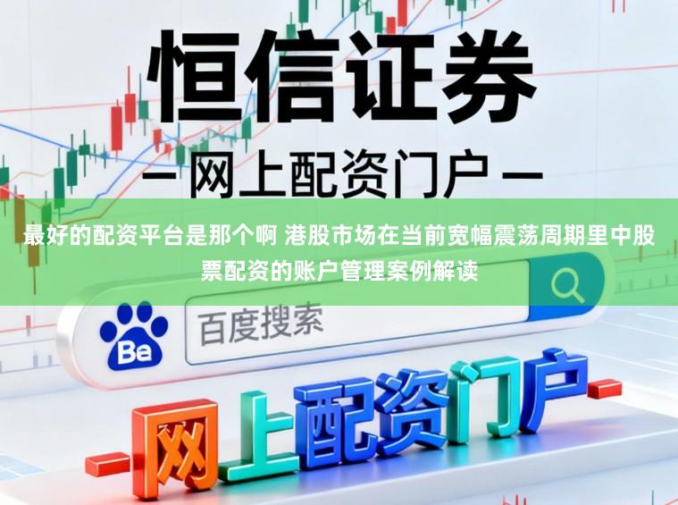 最好的配资平台是那个啊 港股市场在当前宽幅震荡周期里中股票配资的账户管理案例解读